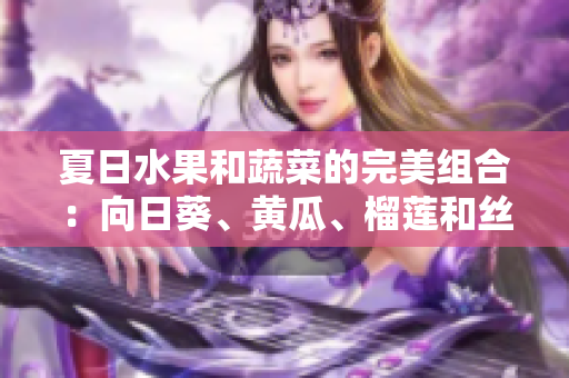 夏日水果和蔬菜的完美組合：向日葵、黃瓜、榴蓮和絲瓜是否可混搭享用？
