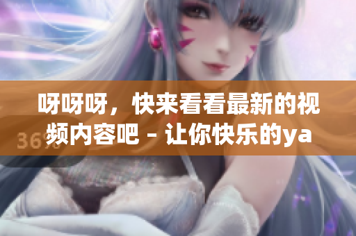 呀呀呀，快來看看最新的視頻內(nèi)容吧 – 讓你快樂的yayaya視頻