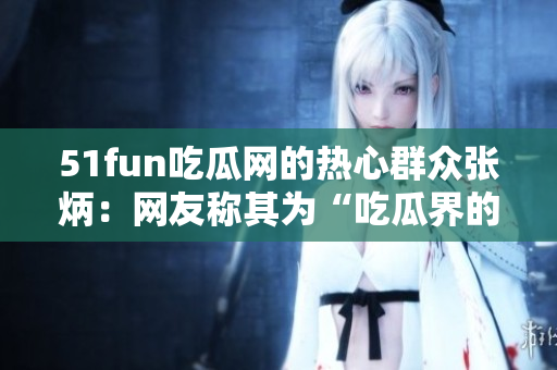 51fun吃瓜網(wǎng)的熱心群眾張炳：網(wǎng)友稱(chēng)其為“吃瓜界的愛(ài)心使者”