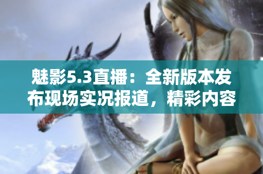 魅影5.3直播：全新版本發(fā)布現(xiàn)場實(shí)況報道，精彩內(nèi)容不容錯過!