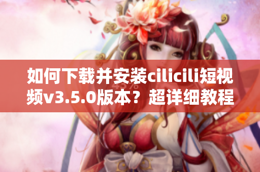如何下載并安裝cilicili短視頻v3.5.0版本？超詳細教程！