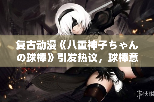 復(fù)古動(dòng)漫《八重神子ちゃんの球棒》引發(fā)熱議，球棒意味著什么？