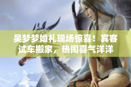 吳夢夢婚禮現(xiàn)場驚喜！賓客試車搬家，熱鬧喜氣洋洋