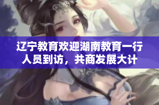 遼寧教育歡迎湖南教育一行人員到訪，共商發(fā)展大計