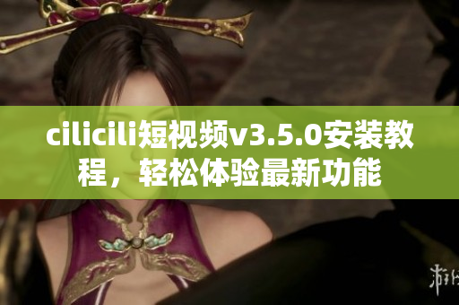 cilicili短視頻v3.5.0安裝教程，輕松體驗最新功能