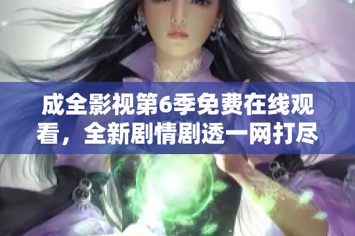 成全影視第6季免費(fèi)在線觀看，全新劇情劇透一網(wǎng)打盡
