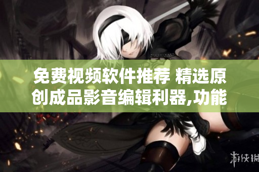 免費視頻軟件推薦 精選原創(chuàng)成品影音編輯利器,功能強大的視頻處理工具盤點