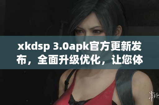 xkdsp 3.0apk官方更新發(fā)布，全面升級優(yōu)化，讓您體驗更出色的功能