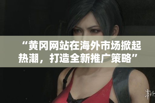 “黃岡網(wǎng)站在海外市場(chǎng)掀起熱潮，打造全新推廣策略”