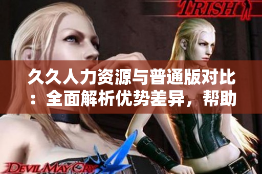 久久人力資源與普通版對比：全面解析優(yōu)勢差異，幫助你選用最適合的版本