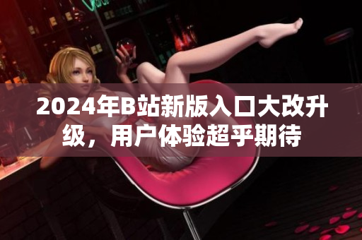 2024年B站新版入口大改升級(jí)，用戶(hù)體驗(yàn)超乎期待