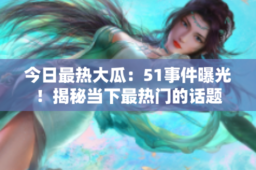 今日最熱大瓜：51事件曝光！揭秘當下最熱門的話題