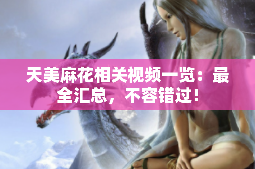 天美麻花相關(guān)視頻一覽：最全匯總，不容錯過！