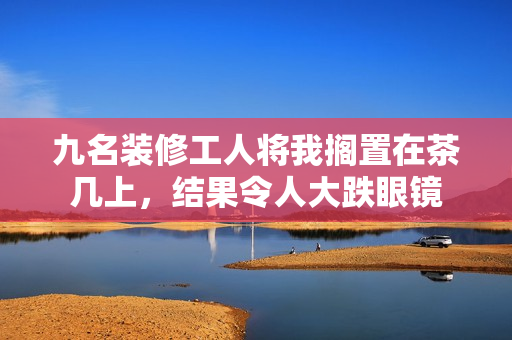 九名裝修工人將我擱置在茶幾上，結(jié)果令人大跌眼鏡