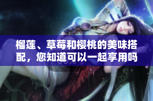 榴蓮、草莓和櫻桃的美味搭配，您知道可以一起享用嗎？