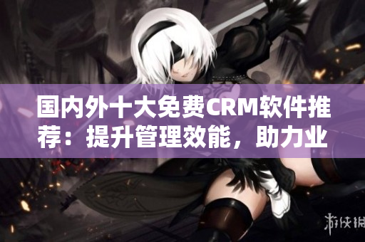 國(guó)內(nèi)外十大免費(fèi)CRM軟件推薦：提升管理效能，助力業(yè)務(wù)發(fā)展