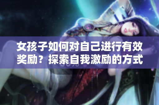 女孩子如何對自己進行有效獎勵？探索自我激勵的方式