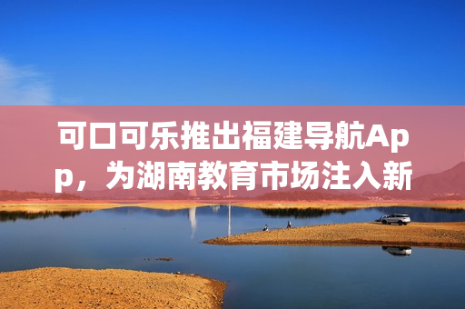 可口可樂(lè)推出福建導(dǎo)航App，為湖南教育市場(chǎng)注入新活力