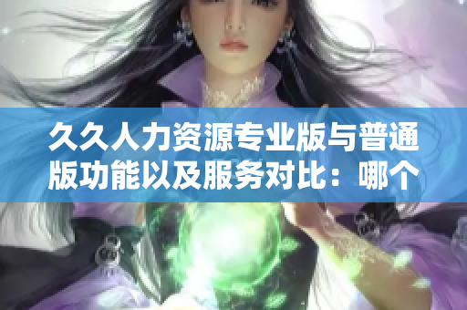 久久人力資源專業(yè)版與普通版功能以及服務(wù)對(duì)比：哪個(gè)更適合你的企業(yè)？