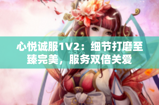心悅誠(chéng)服1V2：細(xì)節(jié)打磨至臻完美，服務(wù)雙倍關(guān)愛(ài)