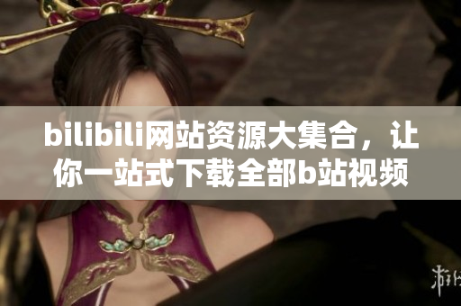bilibili網(wǎng)站資源大集合，讓你一站式下載全部b站視頻