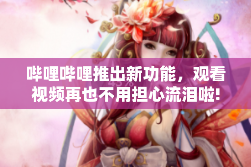 嗶哩嗶哩推出新功能，觀看視頻再也不用擔心流淚啦!