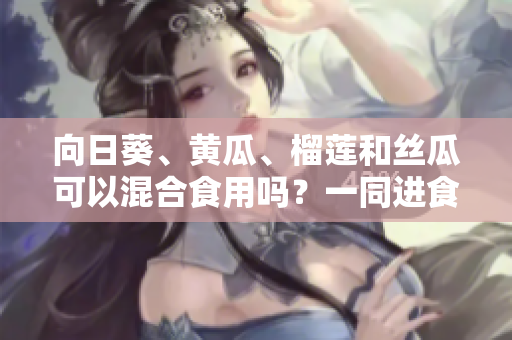 向日葵、黃瓜、榴蓮和絲瓜可以混合食用嗎？一同進食這些水果蔬菜的好處與注意事項