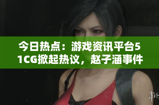 今日熱點(diǎn)：游戲資訊平臺(tái)51CG掀起熱議，趙子涵事件引發(fā)關(guān)注