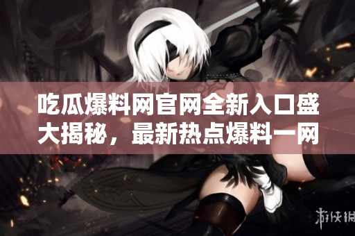 吃瓜爆料網(wǎng)官網(wǎng)全新入口盛大揭秘，最新熱點(diǎn)爆料一網(wǎng)打盡！
