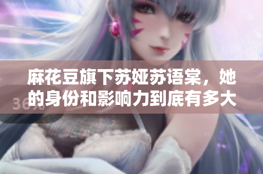 麻花豆旗下蘇婭蘇語棠，她的身份和影響力到底有多大？