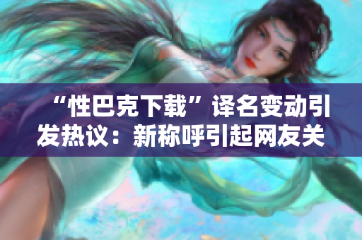 “性巴克下載”譯名變動(dòng)引發(fā)熱議：新稱呼引起網(wǎng)友關(guān)注