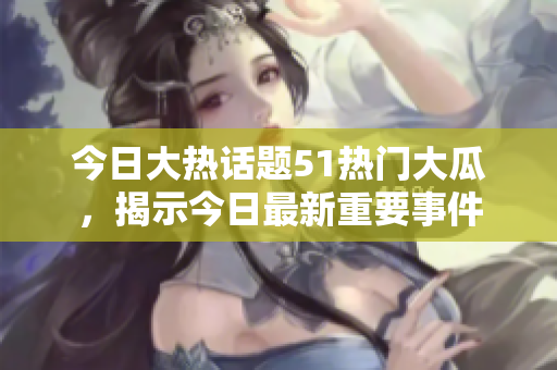 今日大熱話題51熱門大瓜，揭示今日最新重要事件