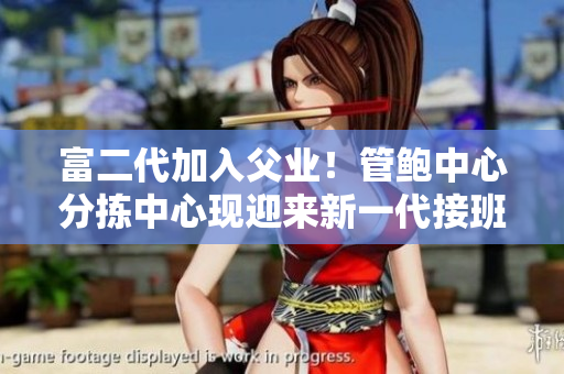 富二代加入父業(yè)！管鮑中心分揀中心現(xiàn)迎來(lái)新一代接班人