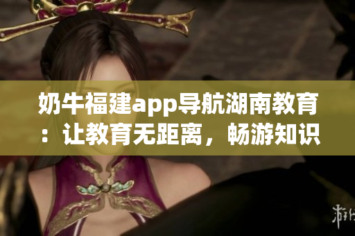 奶牛福建app導(dǎo)航湖南教育：讓教育無(wú)距離，暢游知識(shí)海洋