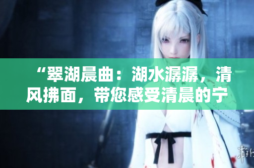 “翠湖晨曲：湖水潺潺，清風(fēng)拂面，帶您感受清晨的寧?kù)o與美好”