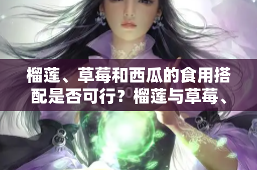 榴蓮、草莓和西瓜的食用搭配是否可行？榴蓮與草莓、榴蓮與西瓜、草莓與西瓜混搭是否可行？