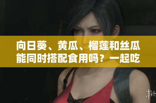 向日葵、黃瓜、榴蓮和絲瓜能同時(shí)搭配食用嗎？一起吃是否健康？