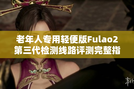 老年人專(zhuān)用輕便版Fulao2第三代檢測(cè)線(xiàn)路評(píng)測(cè)完整指南