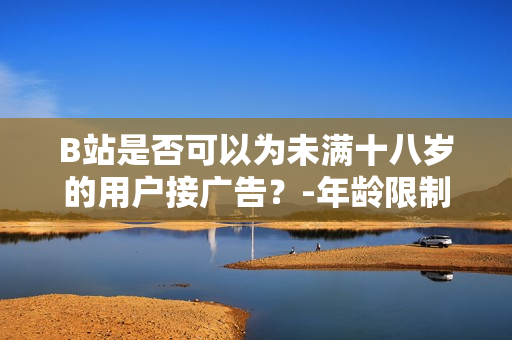 B站是否可以為未滿十八歲的用戶接廣告？-年齡限制對(duì)廣告接入的影響