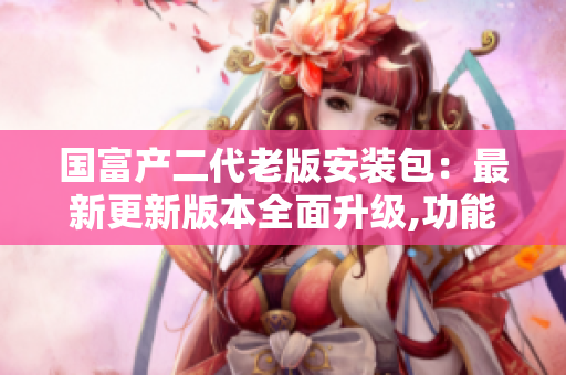 國富產(chǎn)二代老版安裝包：最新更新版本全面升級,功能更強大
