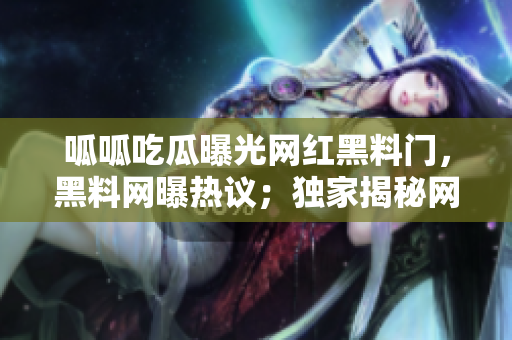 呱呱吃瓜曝光網紅黑料門，黑料網曝熱議；獨家揭秘網紅黑料大曝光！