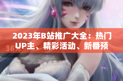 2023年B站推廣大全：熱門(mén)UP主、精彩活動(dòng)、新番預(yù)告一網(wǎng)打盡