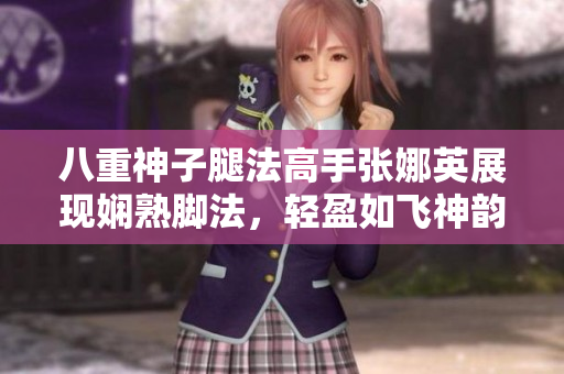 八重神子腿法高手張娜英展現(xiàn)嫻熟腳法，輕盈如飛神韻驚艷！