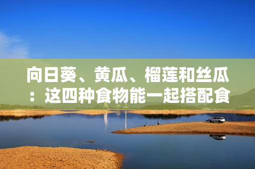 向日葵、黃瓜、榴蓮和絲瓜：這四種食物能一起搭配食用嗎？