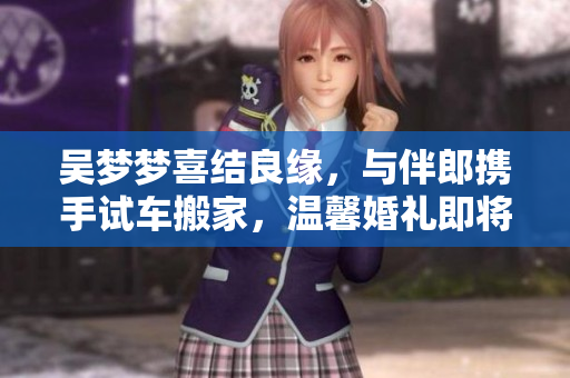 吳夢夢喜結(jié)良緣，與伴郎攜手試車搬家，溫馨婚禮即將舉行