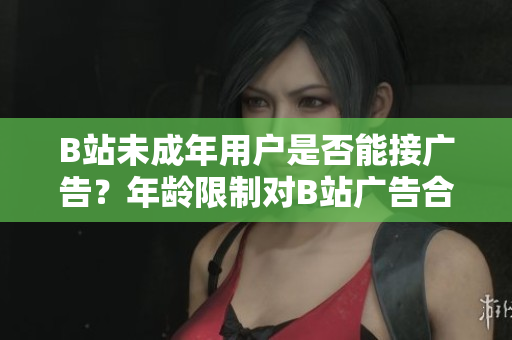 B站未成年用戶是否能接廣告？年齡限制對(duì)B站廣告合作有何影響？