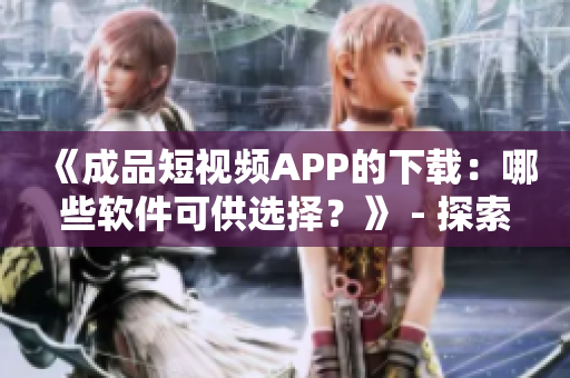 《成品短視頻APP的下載：哪些軟件可供選擇？》 - 探索各種可用的軟件源頭