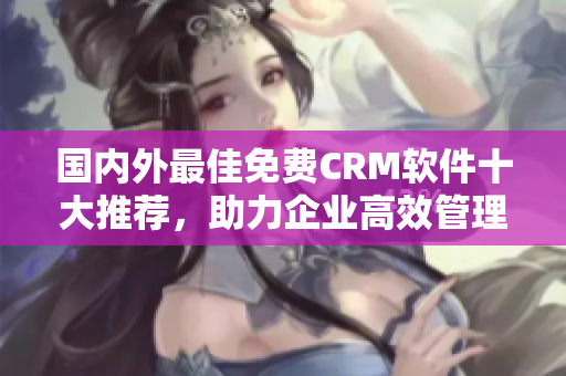 國內(nèi)外最佳免費(fèi)CRM軟件十大推薦，助力企業(yè)高效管理與客戶關(guān)系！