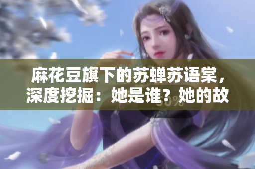 麻花豆旗下的蘇蟬蘇語(yǔ)棠，深度挖掘：她是誰(shuí)？她的故事何在？