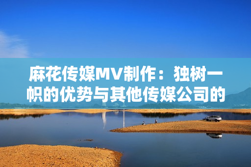麻花傳媒MV制作：獨(dú)樹一幟的優(yōu)勢(shì)與其他傳媒公司的比較